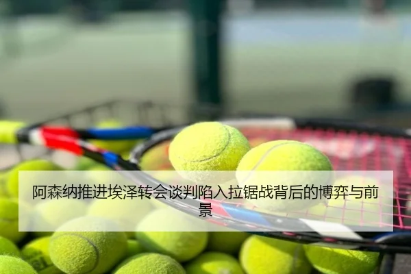 阿森纳推进埃泽转会谈判陷入拉锯战背后的博弈与前景