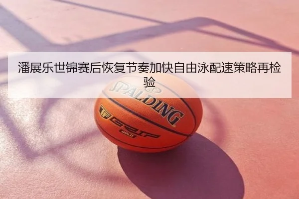 潘展乐世锦赛后恢复节奏加快自由泳配速策略再检验