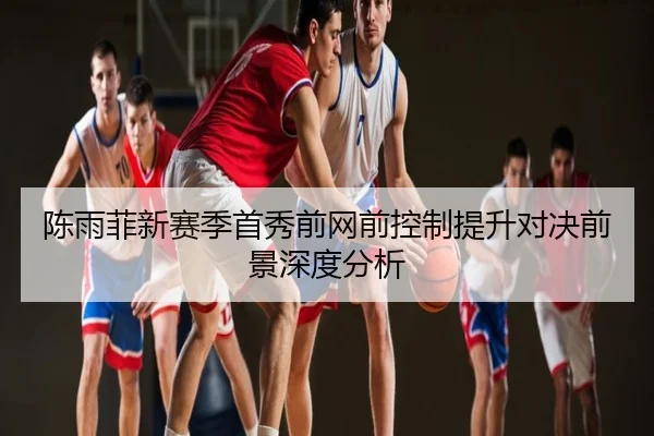 陈雨菲新赛季首秀前网前控制提升对决前景深度分析