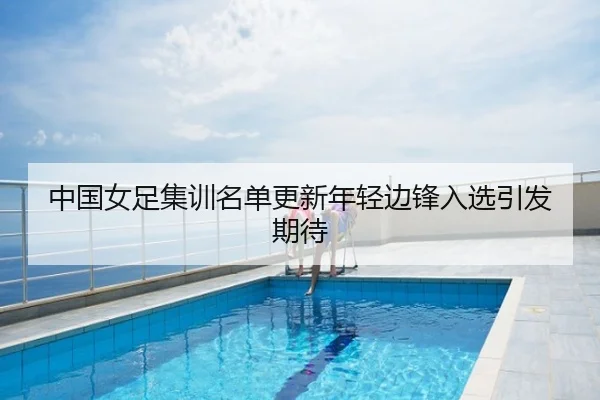 中国女足集训名单更新年轻边锋入选引发期待
