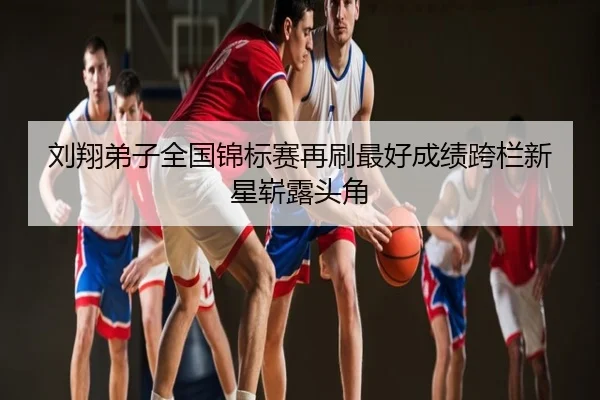 刘翔弟子全国锦标赛再刷最好成绩跨栏新星崭露头角